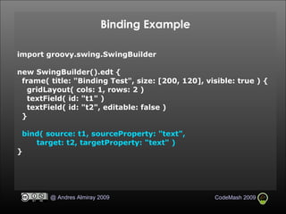 Binding Example import groovy.swing.SwingBuilder new SwingBuilder().edt { frame( title: "Binding Test", size: [200, 120], visible: true ) { gridLayout( cols: 1, rows: 2 )‏ textField( id: "t1" )‏ textField( id: "t2", editable: false )‏ } bind( source: t1, sourceProperty: "text", target: t2, targetProperty: "text" )‏ } 