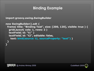 Binding Example import groovy.swing.SwingBuilder new SwingBuilder().edt { frame( title: "Binding Test", size: [200, 120], visible: true ) { gridLayout( cols: 1, rows: 2 )‏ textField( id: "t1" )‏ textField( id: "t2", editable: false, text:  bind(source: t1, sourceProperty: "text")  )‏ } } 