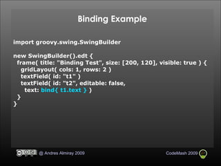 Binding Example import groovy.swing.SwingBuilder new SwingBuilder().edt { frame( title: "Binding Test", size: [200, 120], visible: true ) { gridLayout( cols: 1, rows: 2 )‏ textField( id: "t1" )‏ textField( id: "t2", editable: false, text:  bind{ t1.text }  )‏ } } 
