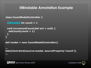 @Bindable Annotation Example class CountModelController { @Bindable  int count = 1 void incramentCount(def evt = null) { setCount(count + 1)‏ } } def model = new CountModelController()‏ … label(text:bind(source:model, sourceProperty:'count'))‏ … 