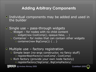 Adding Arbitrary Components Individual components may be added and used in the builder Single use – pass-through widgets Widget – for nodes with no child content widget(new CoolComp(), opaque:false, … )‏ Container – for nodes that can contain other widgets container(new BigComp()) { … } Multiple use – factory registration Simple bean (no-args constructor, no fancy stuff)‏ registerBeanFactory('coolComp', CoolComp)‏ Rich factory (provide your own node factory)‏ registerFactory('bigComp', BigCompFactory)‏ 