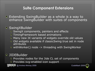 Suite Component Extensions Extending SwingBuilder as a whole is a way to enhance SwingBuilder with suites of components SwingXBuilder SwingX components, painters and effects TimingFramework based animations Many new JX variants of widgets override old values Old widgets available if classicSwing:true set in node attributes withWorker() node -> threading with SwingWorker JIDEBuilder Provides nodes for the Jide CL set of components  Provides svg-enabled icon support 