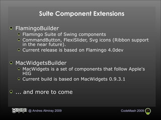 Suite Component Extensions FlamingoBuilder Flamingo Suite of Swing components CommandButton, FlexiSlider, Svg icons (Ribbon support in the near future). Current release is based on Flamingo 4.0dev MacWidgetsBuilder MacWidgets is a set of components that follow Apple's HIG Current build is based on MacWidgets 0.9.3.1 ... and more to come 