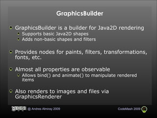 GraphicsBuilder GraphicsBuilder is a builder for Java2D rendering Supports basic Java2D shapes Adds non-basic shapes and filters Provides nodes for paints, filters, transformations, fonts, etc. Almost all properties are observable Allows bind() and animate() to manipulate rendered items Also renders to images and files via GraphicsRenderer  