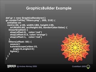 GraphicsBuilder Example def gr = new GraphicsRenderer()   gr.renderToFile("filters.png", 260, 210)  {      antialias on       rect(x:40, y:40, width:180, height:130,  arcWidth:60, arcHeight:60, borderColor:false) {        linearGradient {          stop(offset:0,   color:'red')          stop(offset:0.5, color:'orange')          stop(offset:1,   color:'red')        }       filters(offset: 50) {          weave()          kaleidoscope(sides:10, angle:0,angle2:0)          lights()       }       }   }   
