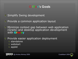 G r i ff o n 's Goals Simplify Swing development Provide a common application layout Minimize context gap between web application (Grails) and desktop application development with  G r oo v y Provide easier application deployment standalone webstart applet 