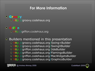 For More Information G r oo v y h tt p : // groovy.codehaus.org G r i ff o n h tt p : // griffon.codehaus.org Builders mentioned in this presentation h tt p : // groovy.codehaus.org / Swing+Builder h tt p : // groovy.codehaus.org / SwingXBuilder h tt p : // griffon.codehaus.org / JideBuilder h tt p : // griffon.codehaus.org / FlamingoBuilder h tt p : // griffon.codehaus.org / MacWidgetsBuilder h tt p : // groovy. codehaus.org / GraphicsBuilder 