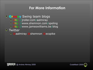 For More Information G r oo v y  Swing team blogs h tt p : // jroller.com / aalmiray h tt p : // www.shemnon.com / speling h tt p : // www.jameswilliams.be / blog Twitter @ aalmiray  @ shemnon  @ ecspike 