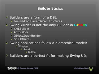 Builder Basics Builders are a form of a DSL Focused on Hierarchical Structures SwingBuilder is not the only Builder in  G r oo v y XMLBuilder AntBuilder ObjectGraphBuilder Still Others… Swing applications follow a hierarchical model:  Window Panel Button Builders are a perfect fit for making Swing UIs 