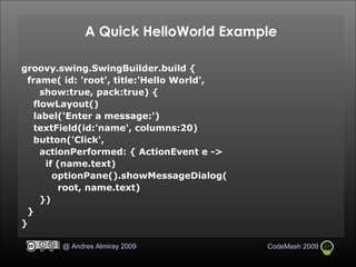 A Quick HelloWorld Example groovy.swing.SwingBuilder.build { frame( id: 'root', title:'Hello World',  show:true, pack:true) { flowLayout()‏ label('Enter a message:')‏ textField(id:'name', columns:20)‏ button('Click', actionPerformed: { ActionEvent e -> if (name.text)‏ optionPane().showMessageDialog( root, name.text)‏ })‏ } } 