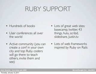 RUBY SUPPORT

          Hundreds of books              Lots of great web sites:
                                           basecamp, twitter, 43
          User conferences all over       things, hulu, scribd,
           the world                       slideshare, Justin.tv
          Active community (you can      Lots of web frameworks
           create a conf in your own       inspired by Ruby on Rails
           city and top Ruby coders
           will go there to teach
           others, invite them and
           see)

Amir Barylko - Iron Ruby and .NET                        MavenThought Inc. - Jan 2011
Thursday, January 13, 2011
 