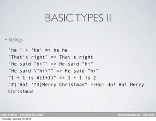 BASIC TYPES II
   • Strings

      'he ' + 'he' => he he
      “That's right” => That's right
      'He said “hi”' => He said “hi”
      “He said “hi”” => He said “hi”
      “1 + 1 is #{1+1}” => 1 + 1 is 2
      "#{'Ho! '*3}Merry Christmas" =>Ho! Ho! Ho! Merry
      Christmas



Amir Barylko - Iron Ruby and .NET                    MavenThought Inc. - Jan 2011
Thursday, January 13, 2011
 
