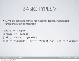 BASIC TYPES V
       Symbols: constant names. No need to declare, guaranteed
        uniqueness, fast comparison

   :apple == :apple
   :orange != :banana
   [:all, :those, :symbols]
   {:ca => “Canada”, :ar => “Argentina”, :es => “Spain”}




Amir Barylko - Iron Ruby and .NET                      MavenThought Inc. - Jan 2011
Thursday, January 13, 2011
 