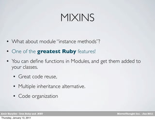 MIXINS
        What about module “instance methods”?
        One of the greatest Ruby features!
        You can deﬁne functions in Modules, and get them added to
         your classes.
             Great code reuse,
             Multiple inheritance alternative.
             Code organization


Amir Barylko - Iron Ruby and .NET                      MavenThought Inc. - Jan 2011
Thursday, January 13, 2011
 