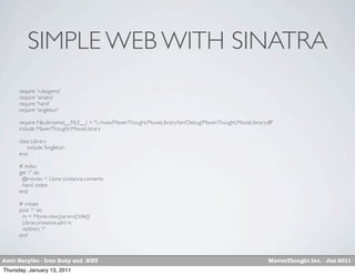 SIMPLE WEB WITH SINATRA
      require 'rubygems'
      require 'sinatra'
      require 'haml'
      require 'singleton'

      require File.dirname(__FILE__) + "/../main/MavenThought.MovieLibrary/bin/Debug/MavenThought.MovieLibrary.dll"
      include MavenThought::MovieLibrary

      class Library
          include Singleton
      end

      # index
      get '/' do
       @movies = Library.instance.contents
       haml :index
      end

      # create
      post '/' do
       m = Movie.new(params[:title])
       Library.instance.add m
       redirect '/'
      end



Amir Barylko - Iron Ruby and .NET                                                                               MavenThought Inc. - Jan 2011
Thursday, January 13, 2011
 