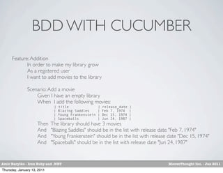 BDD WITH CUCUMBER
      Feature: Addition
      	

    In order to make my library grow
      	

    As a registered user
      	

    I want to add movies to the library

      	

      Scenario: Add a movie
      	

      	

 Given I have an empty library
      	

      	

 When I add the following movies:
                              |   title                |   release_date   |
                              |   Blazing Saddles      |   Feb 7, 1974    |
                              |   Young Frankenstein   |   Dec 15, 1974   |
                              |   Spaceballs           |   Jun 24, 1987   |
      	

      	

   Then    The library should have 3 movies
      	

      	

   And     "Blazing Saddles" should be in the list with release date "Feb 7, 1974"
      	

      	

   And     "Young Frankenstein" should be in the list with release date "Dec 15, 1974"
      	

      	

   And     "Spaceballs" should be in the list with release date "Jun 24, 1987"


Amir Barylko - Iron Ruby and .NET                                                   MavenThought Inc. - Jan 2011
Thursday, January 13, 2011
 