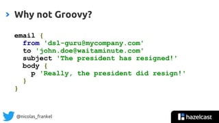 @nicolas_frankel
Why not Groovy?
email {
from 'dsl-guru@mycompany.com'
to 'john.doe@waitaminute.com'
subject 'The president has resigned!'
body {
p 'Really, the president did resign!'
}
}
 