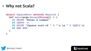 @nicolas_frankel
object SquareRoot extends Baysick {
def main(args:Array[String]) = {
10 PRINT "Enter a number"
20 INPUT 'n
30 PRINT "Square root of " % "'n is " % SQRT('n)
40 END RUN
}
}
Why not Scala?
 