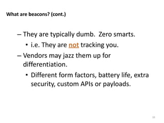 – They	
  are	
  typically	
  dumb.	
  	
  Zero	
  smarts.	
  
• i.e.	
  They	
  are	
  not	
  tracking	
  you.	
  
– Vendors	
  may	
  jazz	
  them	
  up	
  for	
  
differentiation.	
  
• Different	
  form	
  factors,	
  battery	
  life,	
  extra	
  
security,	
  custom	
  APIs	
  or	
  payloads.
10
What	
  are	
  beacons?	
  (cont.)
 