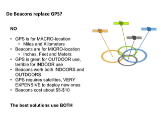 Do	
  Beacons	
  replace	
  GPS?
NO
• GPS is for MACRO-location
• Miles and Kilometers
• Beacons are for MICRO-location
• Inches, Feet and Meters
• GPS is great for OUTDOOR use,
terrible for INDOOR use
• Beacons work both INDOORS and
OUTDOORS
• GPS requires satellites, VERY
EXPENSIVE to deploy new ones
• Beacons cost about $5-$10
The best solutions use BOTH
 