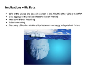 • 10%	
  of	
  the	
  VALUE	
  of	
  a	
  Beacon	
  solution	
  is	
  the	
  APP,	
  the	
  other	
  90%	
  is	
  the	
  DATA	
  
• Data	
  aggregated	
  will	
  enable	
  faster	
  decision-­‐making	
  
• Predictive	
  trends	
  modeling	
  
• Sales	
  forecasting	
  
• Discovery	
  of	
  hidden	
  relationships	
  between	
  seemingly	
  independent	
  factors	
  
Implications	
  –	
  Big	
  Data
 