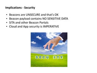 • Beacons	
  are	
  UNSECURE	
  and	
  that’s	
  OK	
  
• Beacon	
  payload	
  contains	
  NO	
  SENSITIVE	
  DATA	
  
• SITA	
  and	
  other	
  Beacon	
  Portals	
  
• Cloud	
  and	
  App	
  security	
  is	
  IMPERATIVE
Implications	
  -­‐	
  Security
 
