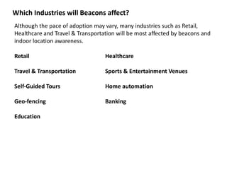 Which	
  Industries	
  will	
  Beacons	
  affect?
Although	
  the	
  pace	
  of	
  adoption	
  may	
  vary,	
  many	
  industries	
  such	
  as	
  Retail,	
  
Healthcare	
  and	
  Travel	
  &	
  Transportation	
  will	
  be	
  most	
  affected	
  by	
  beacons	
  and	
  
indoor	
  location	
  awareness.	
  
Retail	
   	
   	
   	
   Healthcare	
  
Travel	
  &	
  Transportation	
   	
   Sports	
  &	
  Entertainment	
  Venues	
  
Self-­‐Guided	
  Tours	
   	
   Home	
  automation	
  
Geo-­‐fencing	
   	
   	
   Banking	
  
Education	
  
 