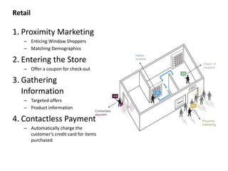 Retail
1. Proximity	
  Marketing	
  
– Enticing	
  Window	
  Shoppers	
  
– Matching	
  Demographics	
  	
  
2. Entering	
  the	
  Store	
  
– Offer	
  a	
  coupon	
  for	
  check-­‐out	
  
3. Gathering	
  
Information	
  
– Targeted	
  offers	
  
– Product	
  information	
  
4. Contactless	
  Payment	
  
– Automatically	
  charge	
  the	
  
customer’s	
  credit	
  card	
  for	
  items	
  
purchased
 