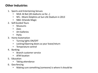 Other	
  Industries
1. Sports	
  and	
  Entertaining	
  Venues	
  
• MLB:	
  At	
  Bat	
  (20	
  stadiums	
  so	
  far…)	
  
• NFL	
  :	
  Miami	
  Dolphins	
  at	
  Sun	
  Life	
  Stadium	
  in	
  2013	
  
• NBA:	
  Orlando	
  Magic	
  	
  
2. Self-­‐Guided	
  Tours	
  
• Museums	
  
• Zoos	
  
• Art	
  Galleries	
  
• Parks	
  
3. Home	
  Automation	
  
• Turning	
  lights	
  ON/OFF	
  
• Locking/Opening	
  doors	
  as	
  your	
  leave/return	
  
• Temperature	
  control	
  
4. Banking	
  
• Branch	
  customer	
  service	
  
• ATM	
  location	
  
5. Education	
  
• Taking	
  attendance	
  
6. Geo-­‐fencing	
  
• Making	
  sure	
  something	
  (someone)	
  is	
  where	
  it	
  should	
  be
 