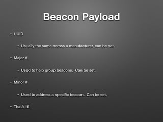 Beacon Payload
• UUID
• Usually the same across a manufacturer, can be set.
• Major #
• Used to help group beacons. Can be set.
• Minor #
• Used to address a speciﬁc beacon. Can be set.
• That’s it!
 