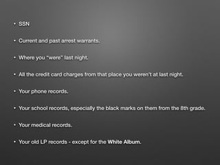 • SSN
• Current and past arrest warrants.
• Where you “were” last night.
• All the credit card charges from that place you weren’t at last night.
• Your phone records.
• Your school records, especially the black marks on them from the 8th grade.
• Your medical records.
• Your old LP records - except for the White Album.
 
