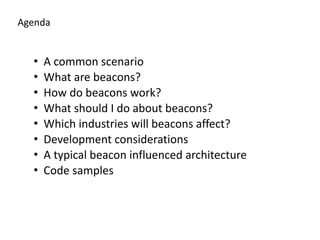 Agenda
• A	
  common	
  scenario	
  
• What	
  are	
  beacons?	
  
• How	
  do	
  beacons	
  work?	
  
• What	
  should	
  I	
  do	
  about	
  beacons?	
  
• Which	
  industries	
  will	
  beacons	
  affect?	
  
• Development	
  considerations	
  
• A	
  typical	
  beacon	
  influenced	
  architecture	
  
• Code	
  samples
 