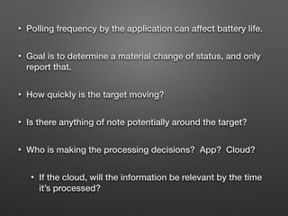 • Polling frequency by the application can affect battery life.
• Goal is to determine a material change of status, and only
report that.
• How quickly is the target moving?
• Is there anything of note potentially around the target?
• Who is making the processing decisions? App? Cloud?
• If the cloud, will the information be relevant by the time
it’s processed?
 