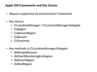 Apple	
  iOS	
  Frameworks	
  and	
  Key	
  Classes
• iBeacon	
  supported	
  via	
  CoreLocation	
  Framework	
  
• Key	
  classes	
  
• CLLocationManager	
  /	
  CLLocationManagerDelegate	
  
• CLRegion	
  
• CLBeaconRegion	
  
• CLBeacon	
  
• CLProximity	
  
• Key	
  methods	
  in	
  CLLocationManagerDelegate	
  
• didRangeBeacons	
  
• didStartMonitoringForRegion	
  
• didEnterRegion	
  
• didExitRegion
 