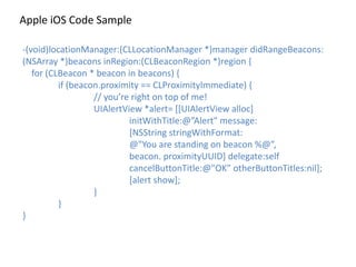 Apple	
  iOS	
  Code	
  Sample
-­‐(void)locationManager:(CLLocationManager	
  *)manager	
  didRangeBeacons:
(NSArray	
  *)beacons	
  inRegion:(CLBeaconRegion	
  *)region	
  {	
  
	
  	
  	
  	
  for	
  (CLBeacon	
  *	
  beacon	
  in	
  beacons)	
  {	
  
	
   if	
  (beacon.proximity	
  ==	
  CLProximityImmediate)	
  {	
  
	
   	
   //	
  you’re	
  right	
  on	
  top	
  of	
  me!	
  
	
   	
   UIAlertView	
  *alert=	
  [[UIAlertView	
  alloc]	
  	
   	
  
	
   	
   	
   initWithTitle:@”Alert"	
  message:	
   	
  
	
   	
   	
   [NSString	
  stringWithFormat:	
  	
   	
  
	
   	
   	
   @"You	
  are	
  standing	
  on	
  beacon	
  %@”,	
  	
  
	
   	
   	
   beacon.	
  proximityUUID]	
  delegate:self	
  	
  
	
   	
   	
   cancelButtonTitle:@"OK”	
  otherButtonTitles:nil];	
  
	
  	
  	
  	
  	
  	
  	
  	
  	
   	
   	
   [alert	
  show];	
  
	
   	
   }	
  
	
   }	
  
}
 