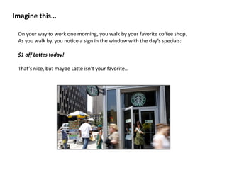 Imagine	
  this…
On	
  your	
  way	
  to	
  work	
  one	
  morning,	
  you	
  walk	
  by	
  your	
  favorite	
  coffee	
  shop.	
  	
  
As	
  you	
  walk	
  by,	
  you	
  notice	
  a	
  sign	
  in	
  the	
  window	
  with	
  the	
  day’s	
  specials:	
  	
  
$1	
  off	
  Lattes	
  today!	
  
That’s	
  nice,	
  but	
  maybe	
  Latte	
  isn’t	
  your	
  favorite…	
  
 