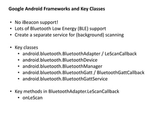 Google	
  Android	
  Frameworks	
  and	
  Key	
  Classes
• No	
  iBeacon	
  support!	
  
• Lots	
  of	
  Bluetooth	
  Low	
  Energy	
  (BLE)	
  support	
  
• Create	
  a	
  separate	
  service	
  for	
  (background)	
  scanning	
  
• Key	
  classes	
  
• android.bluetooth.BluetoothAdapter	
  /	
  LeScanCallback	
  
• android.bluetooth.BluetoothDevice	
  
• android.bluetooth.BluetoothManager	
  
• android.bluetooth.BluetoothGatt	
  /	
  BluetoothGattCallback	
  
• android.bluetooth.BluetoothGattService	
  
• Key	
  methods	
  in	
  BluetoothAdapter.LeScanCallback	
  
• onLeScan
 