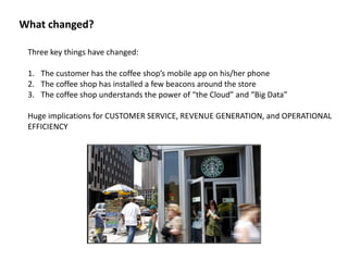 What	
  changed?
Three	
  key	
  things	
  have	
  changed:	
  
1. The	
  customer	
  has	
  the	
  coffee	
  shop’s	
  mobile	
  app	
  on	
  his/her	
  phone	
  
2. The	
  coffee	
  shop	
  has	
  installed	
  a	
  few	
  beacons	
  around	
  the	
  store	
  
3. The	
  coffee	
  shop	
  understands	
  the	
  power	
  of	
  “the	
  Cloud”	
  and	
  “Big	
  Data”	
  
Huge	
  implications	
  for	
  CUSTOMER	
  SERVICE,	
  REVENUE	
  GENERATION,	
  and	
  OPERATIONAL	
  
EFFICIENCY
 