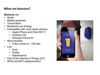 What	
  are	
  beacons?
Beacons are
• Small
• Battery-powered
• Transmitters
• Bluetooth Low Energy
• Compatible with most newer phones
• Apple iPhone and iPad iOS 7+
• Android 4.0+
• Windows Phone 8+
• Micro-location
• A few inches to ~150 feet
• Low
• Cost
• Profile
• Maintenance
• Part of the Internet of Things (IoT)
• RFID and NFC replacements?
 
