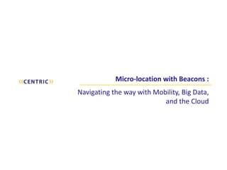 Micro-­‐location	
  with	
  Beacons	
  : 
	
   
Navigating	
  the	
  way	
  with	
  Mobility,	
  Big	
  Data,	
   
and	
  the	
  Cloud
 