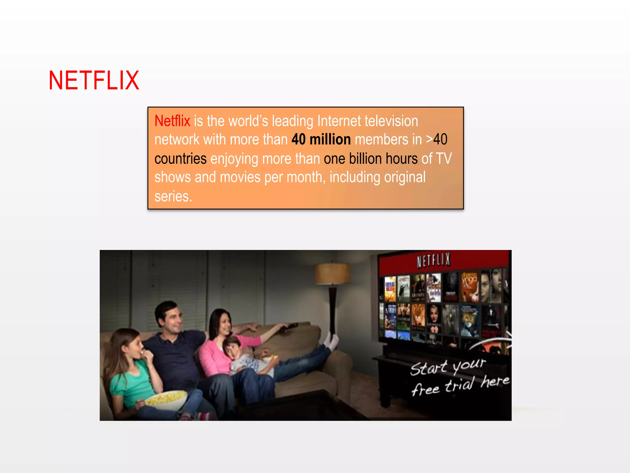 NETFLIX
Netflix is the world’s leading Internet television
network with more than 40 million members in >40
countries enjoying more than one billion hours of TV
shows and movies per month, including original
series.

 