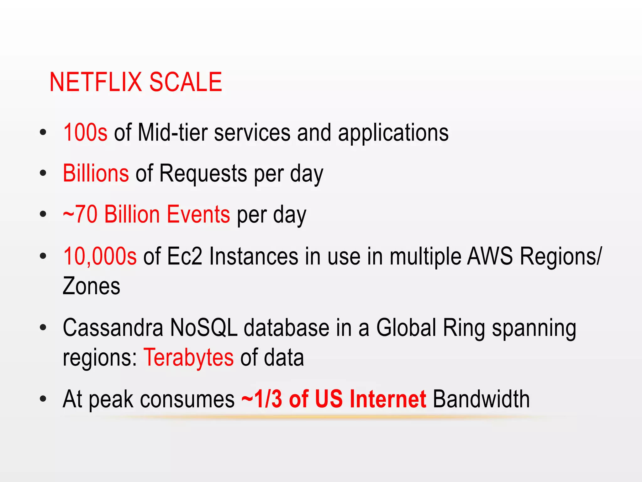 NETFLIX SCALE
•  100s of Mid-tier services and applications
•  Billions of Requests per day
•  ~70 Billion Events per day
•  10,000s of Ec2 Instances in use in multiple AWS Regions/
Zones
•  Cassandra NoSQL database in a Global Ring spanning
regions: Terabytes of data
•  At peak consumes ~1/3 of US Internet Bandwidth

 