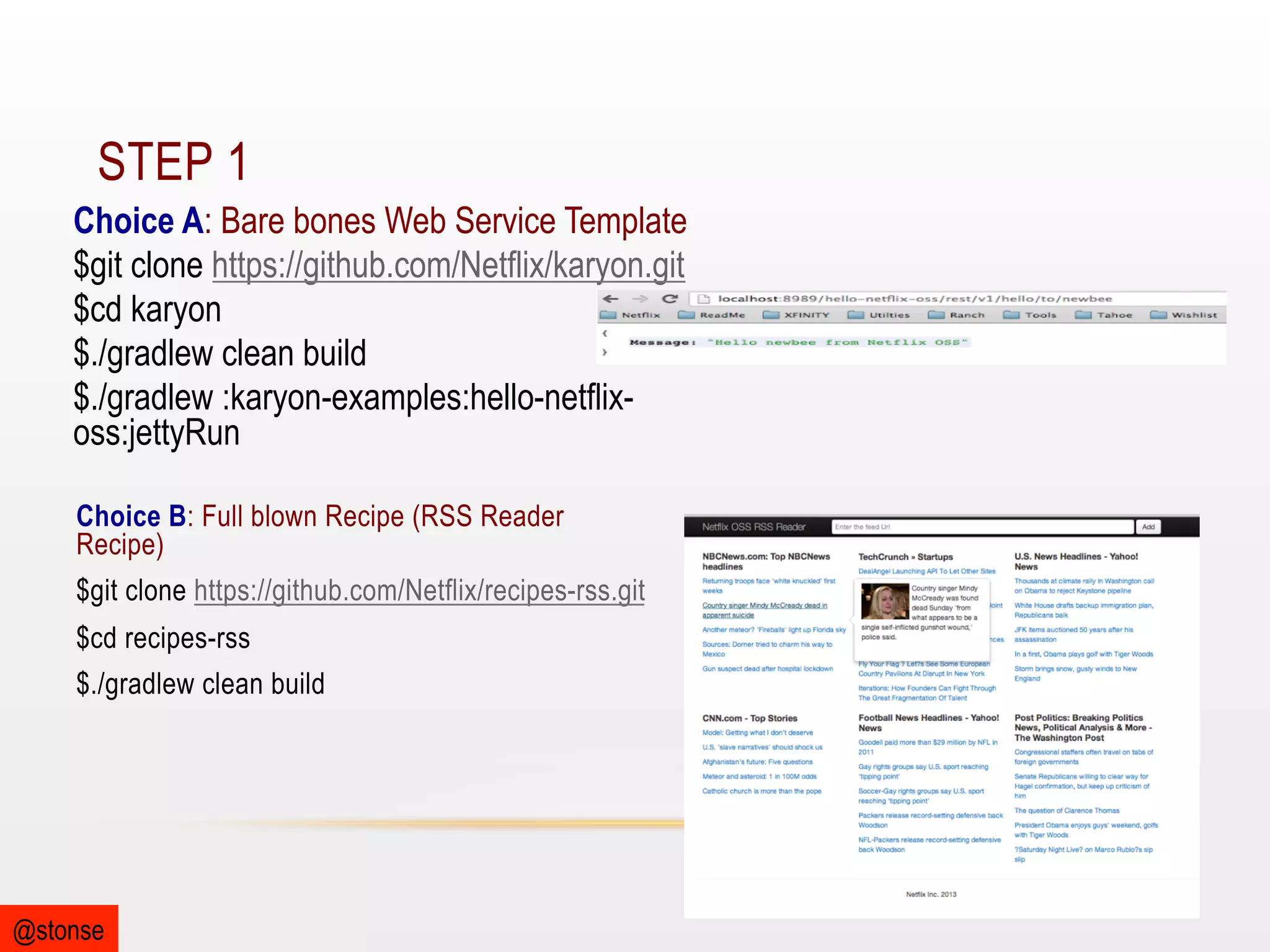 STEP 1
Choice A: Bare bones Web Service Template
$git clone https://github.com/Netflix/karyon.git
$cd karyon
$./gradlew clean build
$./gradlew :karyon-examples:hello-netflixoss:jettyRun
Choice B: Full blown Recipe (RSS Reader
Recipe)
$git clone https://github.com/Netflix/recipes-rss.git
$cd recipes-rss
$./gradlew clean build

@stonse

 