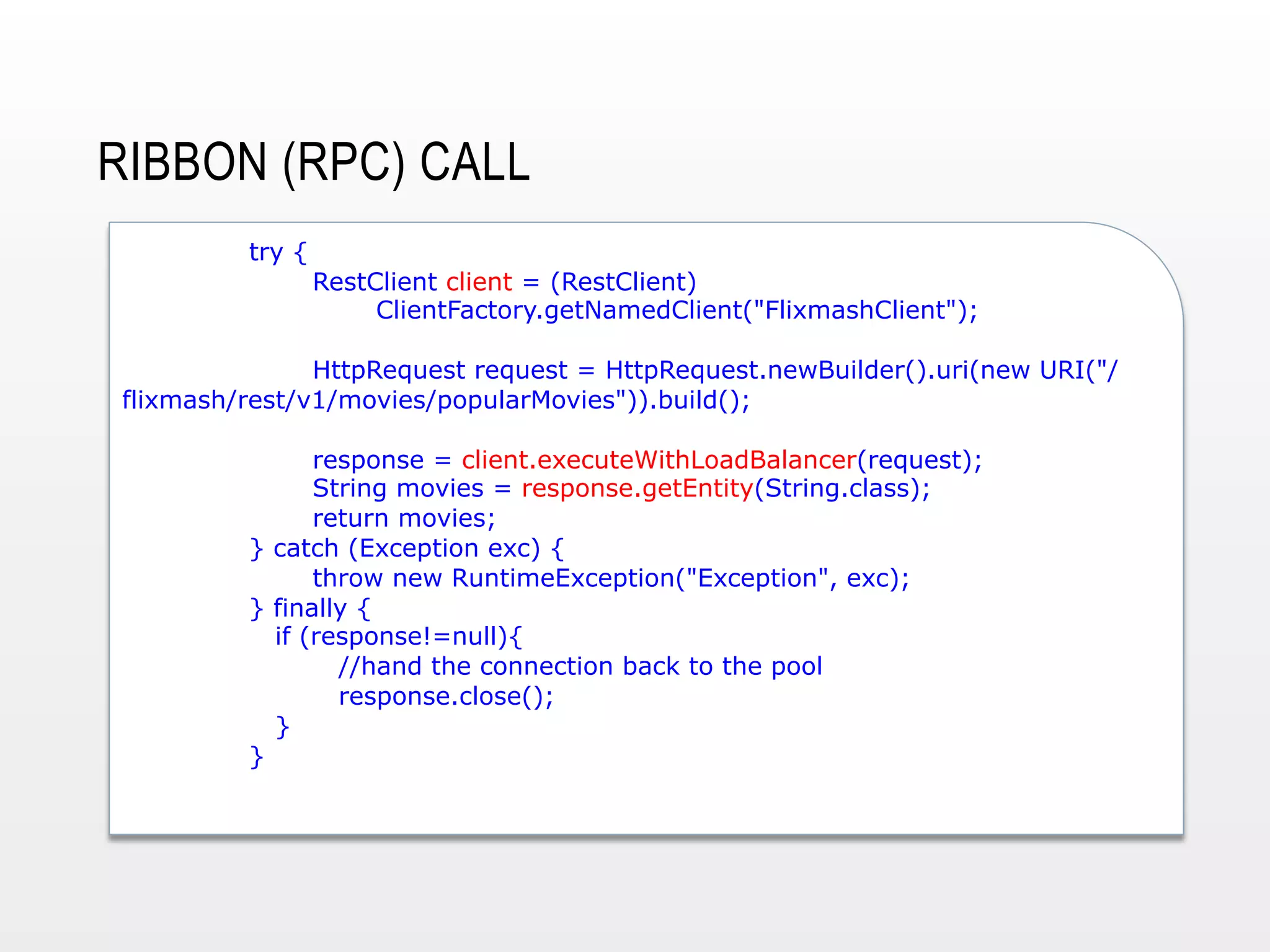 RIBBON (RPC) CALL
try {

RestClient client = (RestClient)
ClientFactory.getNamedClient("FlixmashClient");

HttpRequest request = HttpRequest.newBuilder().uri(new URI("/
flixmash/rest/v1/movies/popularMovies")).build();
response = client.executeWithLoadBalancer(request);
String movies = response.getEntity(String.class);
return movies;
} catch (Exception exc) {
throw new RuntimeException("Exception", exc);
} finally {
if (response!=null){
//hand the connection back to the pool
response.close();
}
}

 