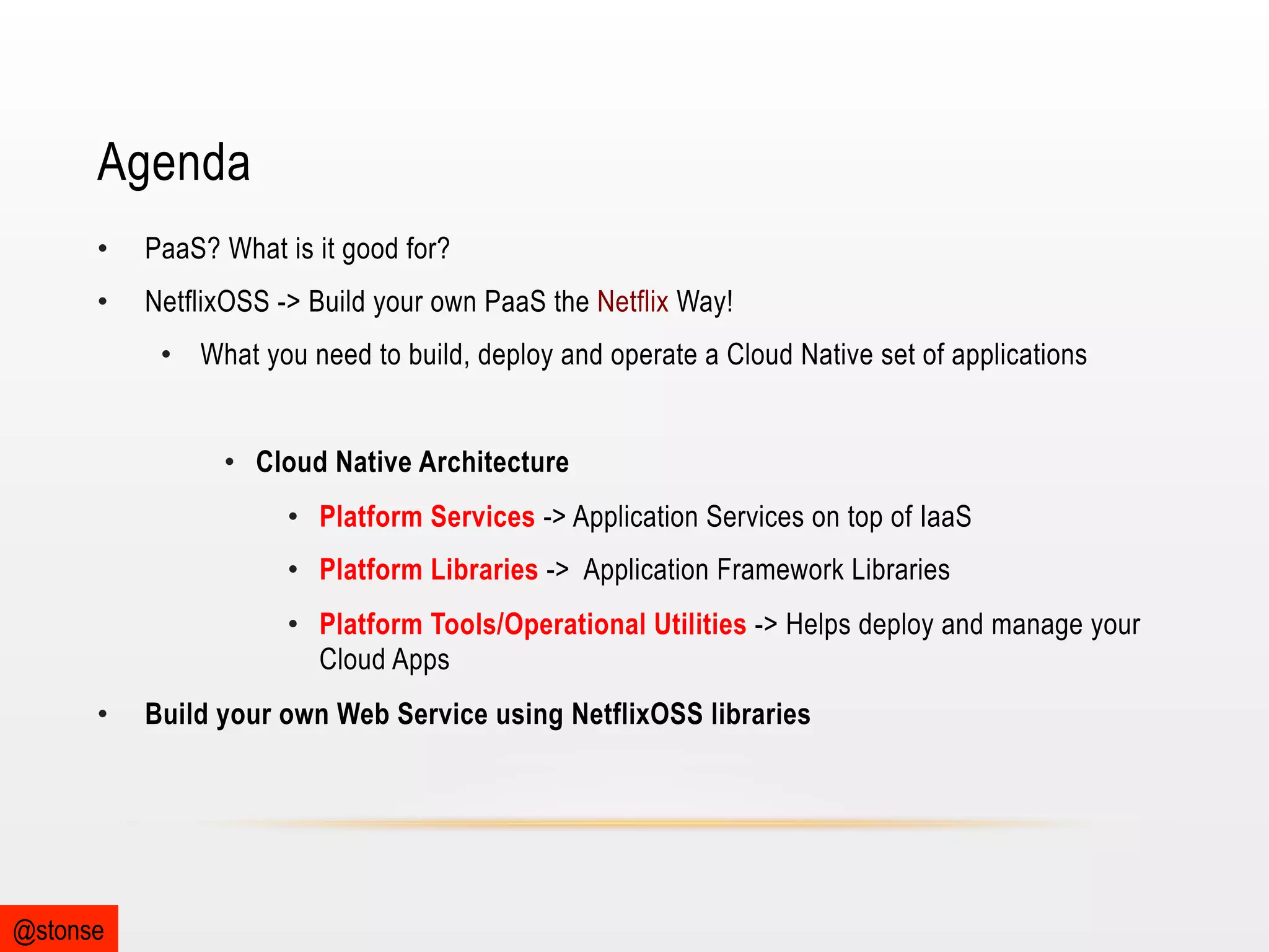 Agenda
• 

PaaS? What is it good for?

• 

NetflixOSS -> Build your own PaaS the Netflix Way!
•  What you need to build, deploy and operate a Cloud Native set of applications
•  Cloud Native Architecture
•  Platform Services -> Application Services on top of IaaS
•  Platform Libraries -> Application Framework Libraries
•  Platform Tools/Operational Utilities -> Helps deploy and manage your
Cloud Apps

• 

@stonse

Build your own Web Service using NetflixOSS libraries

 
