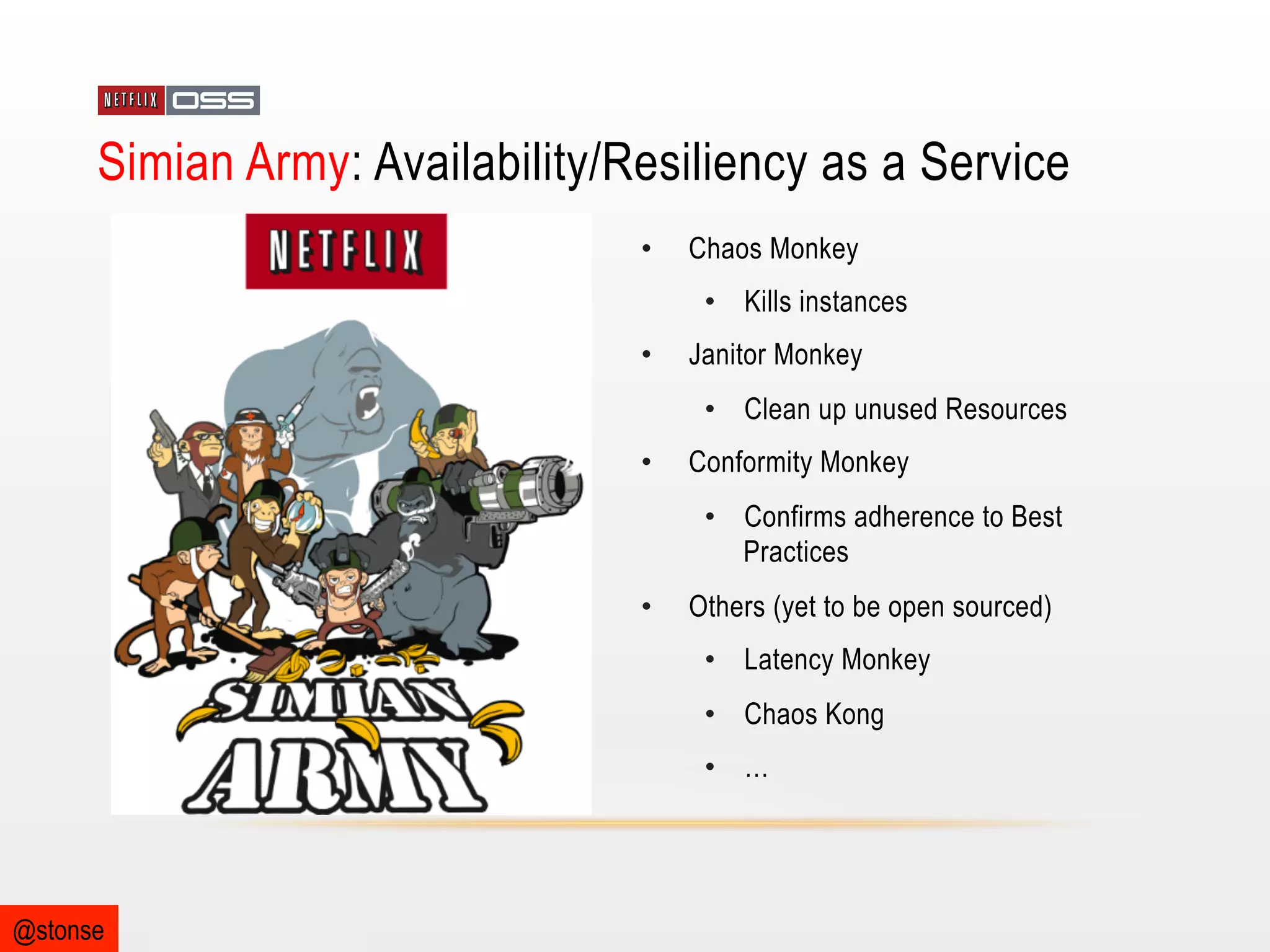 Simian Army: Availability/Resiliency as a Service
• 

Chaos Monkey
•  Kills instances

• 

Janitor Monkey
•  Clean up unused Resources

• 

Conformity Monkey
•  Confirms adherence to Best
Practices

• 

Others (yet to be open sourced)
•  Latency Monkey
•  Chaos Kong
•  …

@stonse

 