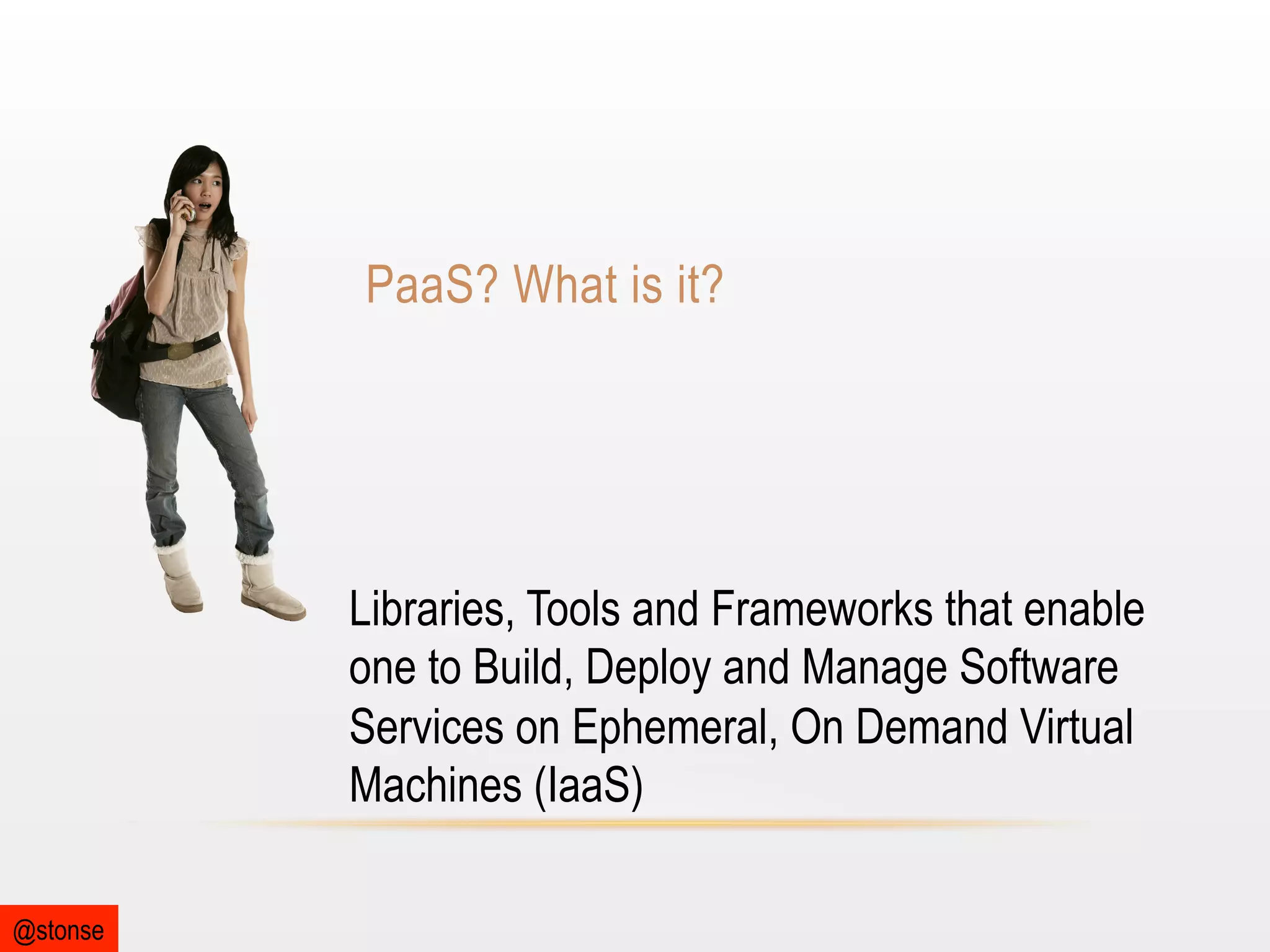 PaaS? What is it?

Libraries, Tools and Frameworks that enable
one to Build, Deploy and Manage Software
Services on Ephemeral, On Demand Virtual
Machines (IaaS)
@stonse

 