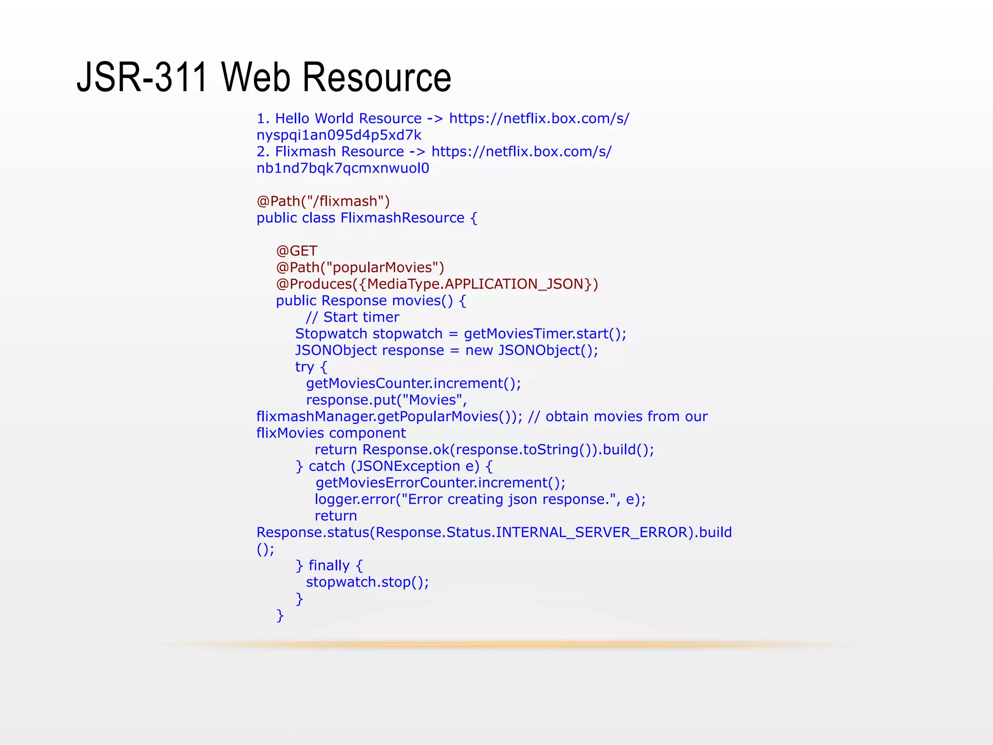 JSR-311 Web Resource
1. Hello World Resource -> https://netflix.box.com/s/
nyspqi1an095d4p5xd7k
2. Flixmash Resource -> https://netflix.box.com/s/
nb1nd7bqk7qcmxnwuol0
@Path("/flixmash")
public class FlixmashResource {
@GET
@Path("popularMovies")
@Produces({MediaType.APPLICATION_JSON})
public Response movies() {
// Start timer
Stopwatch stopwatch = getMoviesTimer.start();
JSONObject response = new JSONObject();
try {
getMoviesCounter.increment();
response.put("Movies",
flixmashManager.getPopularMovies()); // obtain movies from our
flixMovies component
return Response.ok(response.toString()).build();
} catch (JSONException e) {
getMoviesErrorCounter.increment();
logger.error("Error creating json response.", e);
return
Response.status(Response.Status.INTERNAL_SERVER_ERROR).build
();
} finally {
stopwatch.stop();
}
}

 