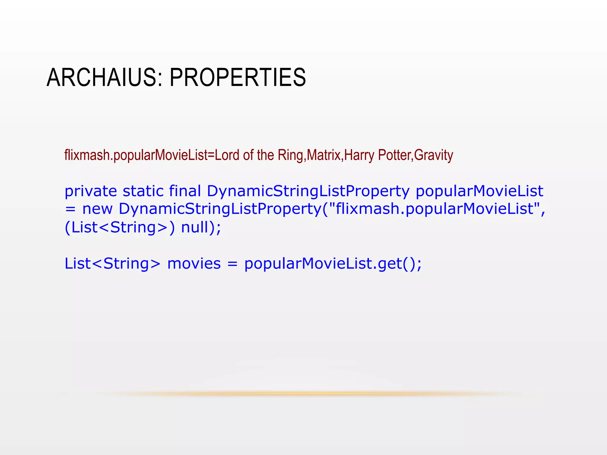 ARCHAIUS: PROPERTIES
flixmash.popularMovieList=Lord of the Ring,Matrix,Harry Potter,Gravity
private static final DynamicStringListProperty popularMovieList
= new DynamicStringListProperty("flixmash.popularMovieList",
(List<String>) null);
List<String> movies = popularMovieList.get();

 