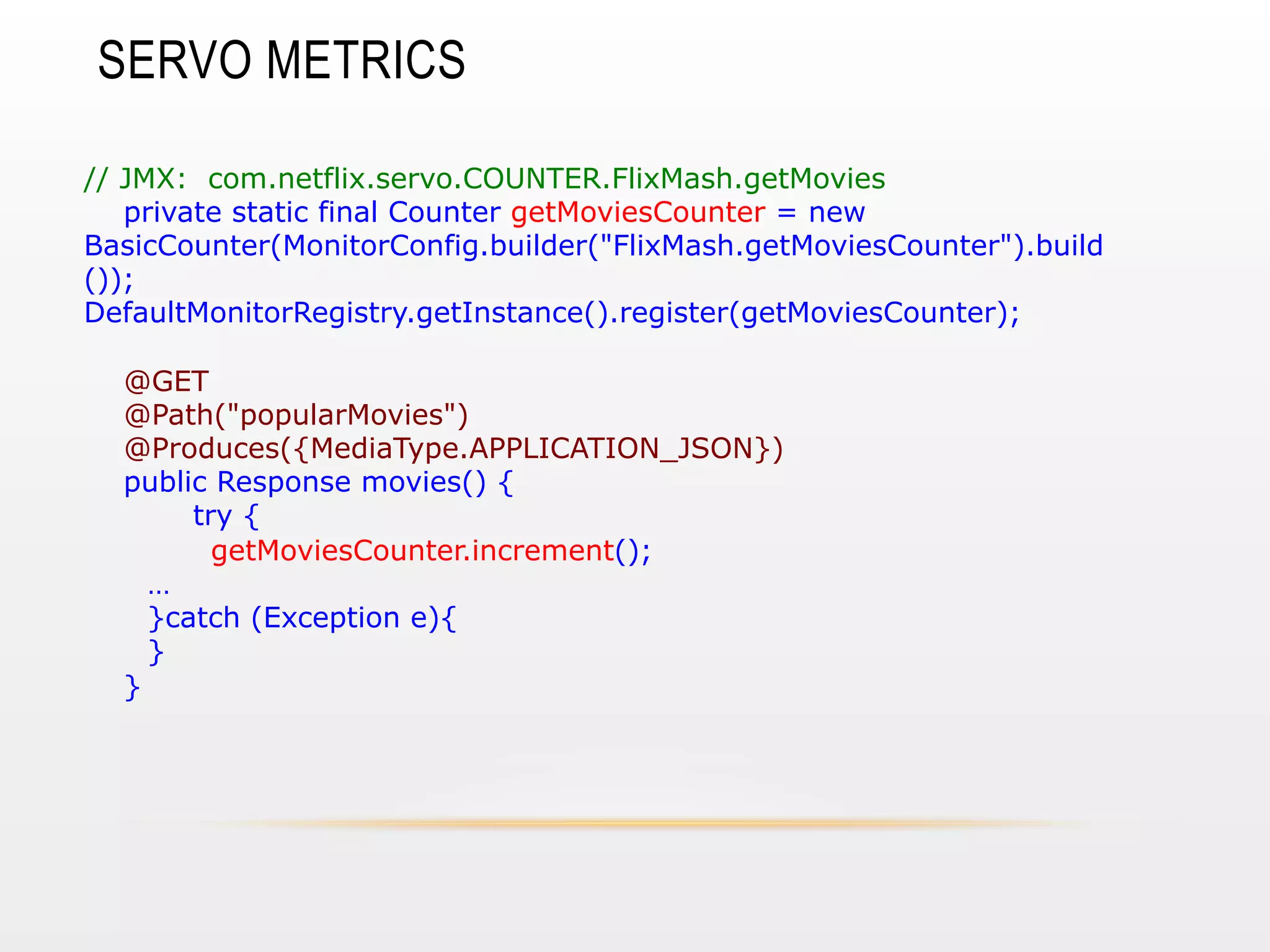 SERVO METRICS
// JMX: com.netflix.servo.COUNTER.FlixMash.getMovies
private static final Counter getMoviesCounter = new
BasicCounter(MonitorConfig.builder("FlixMash.getMoviesCounter").build
());
DefaultMonitorRegistry.getInstance().register(getMoviesCounter);
@GET
@Path("popularMovies")
@Produces({MediaType.APPLICATION_JSON})
public Response movies() {
try {
getMoviesCounter.increment();
…
}catch (Exception e){
}
}

 